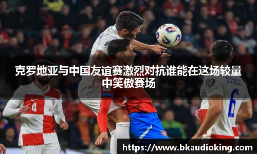 rb88克罗地亚与中国友谊赛激烈对抗谁能在这场较量中笑傲赛场