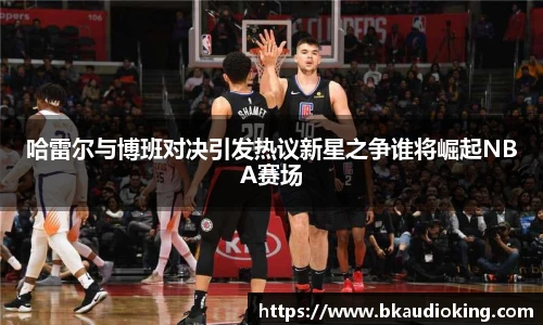 rb88哈雷尔与博班对决引发热议新星之争谁将崛起NBA赛场